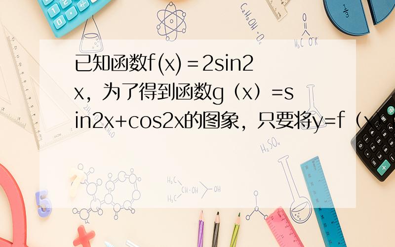 已知函数f(x)＝2sin2x，为了得到函数g（x）=sin2x+cos2x的图象，只要将y=f（x）的图象（　　）