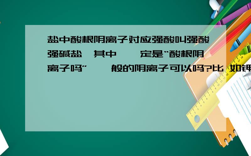 盐中酸根阴离子对应强酸叫强酸强碱盐,其中,一定是“酸根阴离子吗”,一般的阴离子可以吗?比 如钾离子