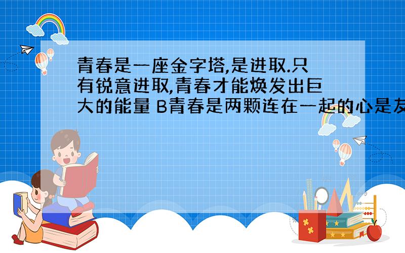 青春是一座金字塔,是进取.只有锐意进取,青春才能焕发出巨大的能量 B青春是两颗连在一起的心是友谊.