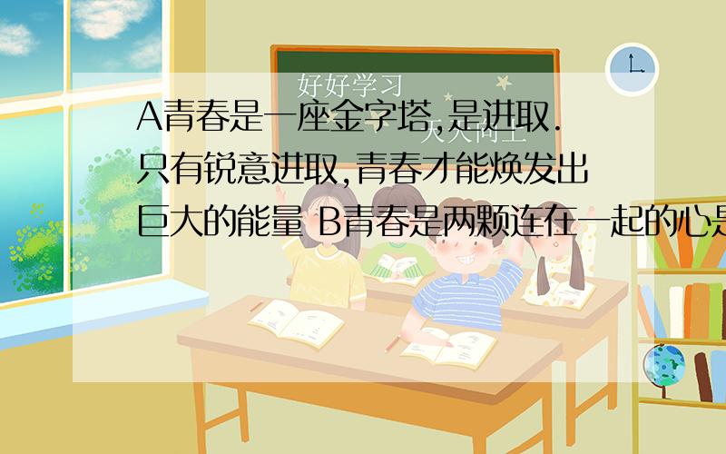 A青春是一座金字塔,是进取.只有锐意进取,青春才能焕发出巨大的能量 B青春是两颗连在一起的心是友谊