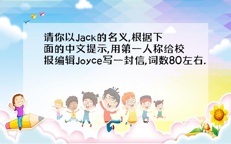 请你以Jack的名义,根据下面的中文提示,用第一人称给校报编辑Joyce写一封信,词数80左右.