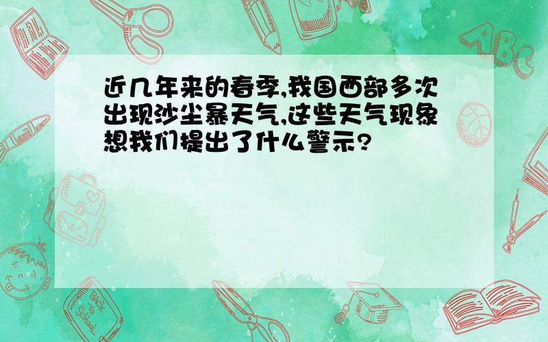 近几年来的春季,我国西部多次出现沙尘暴天气,这些天气现象想我们提出了什么警示?