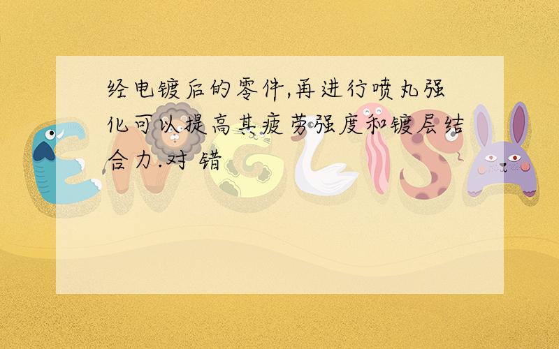 经电镀后的零件,再进行喷丸强化可以提高其疲劳强度和镀层结合力.对 错