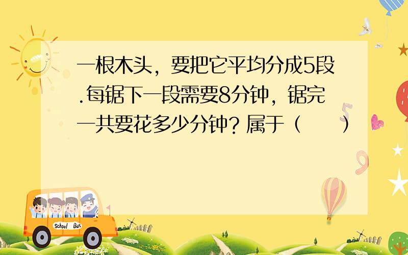 一根木头，要把它平均分成5段.每锯下一段需要8分钟，锯完一共要花多少分钟？属于（　　）