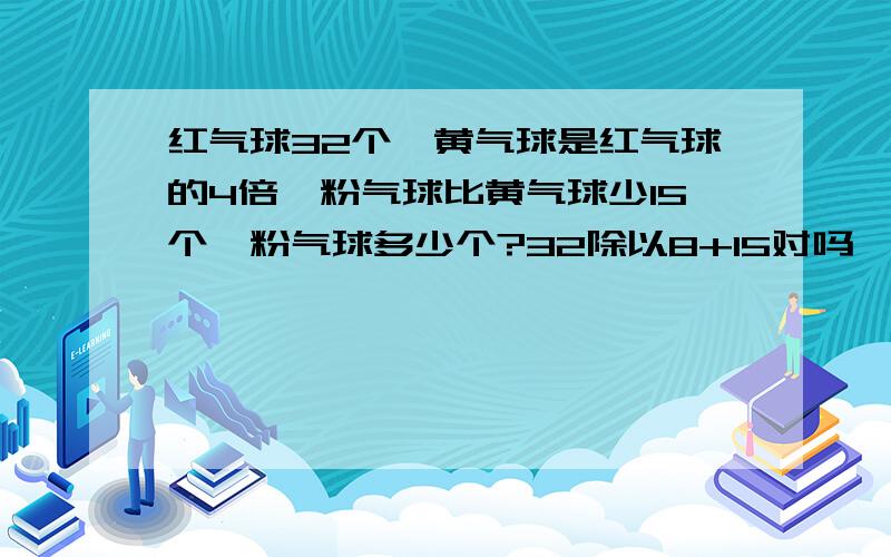 红气球32个,黄气球是红气球的4倍,粉气球比黄气球少15个,粉气球多少个?32除以8+15对吗