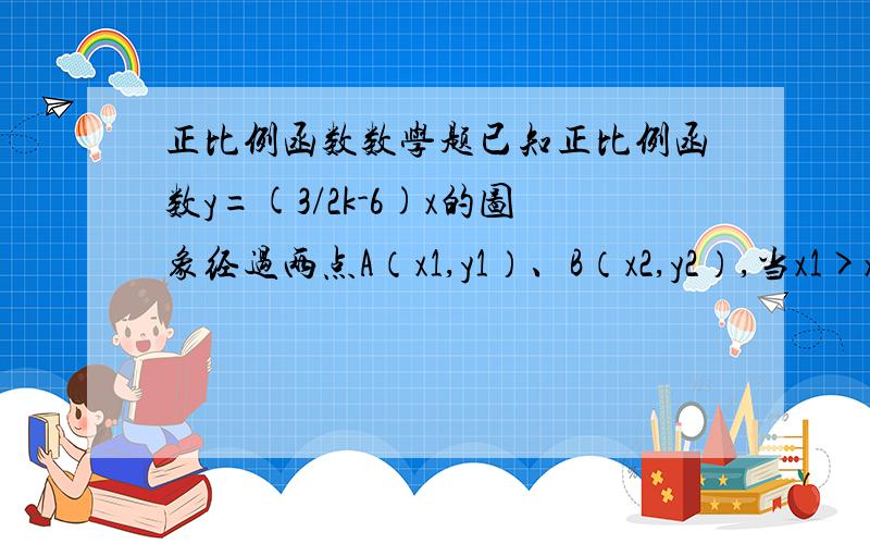 正比例函数数学题已知正比例函数y=(3/2k-6)x的图象经过两点A（x1,y1）、B（x2,y2）,当x1>x2时,有