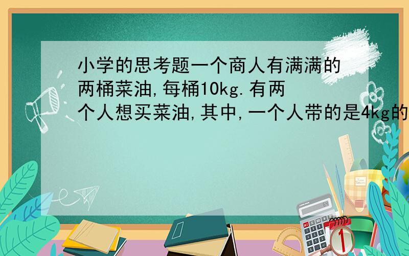 小学的思考题一个商人有满满的两桶菜油,每桶10kg.有两个人想买菜油,其中,一个人带的是4kg的容器,另一个人带的是5k