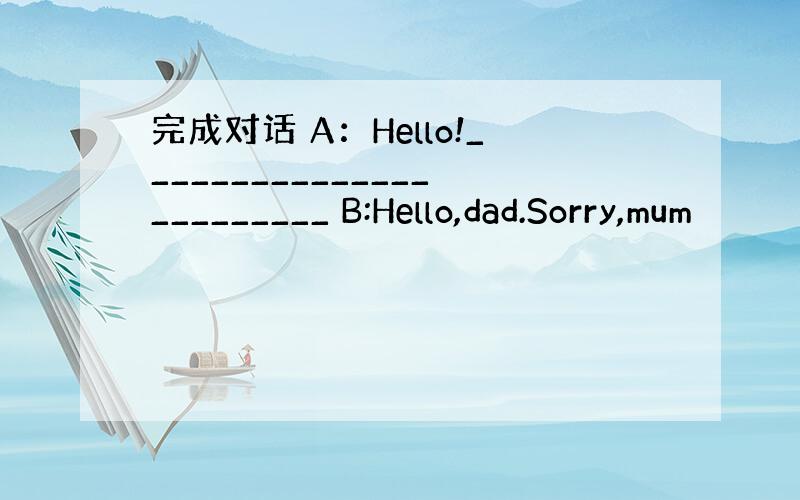 完成对话 A：Hello!________________________ B:Hello,dad.Sorry,mum