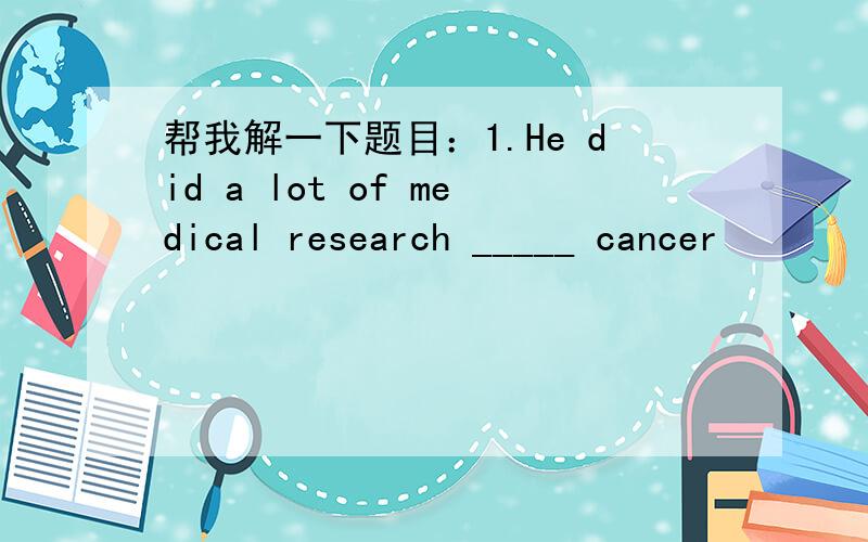 帮我解一下题目：1.He did a lot of medical research _____ cancer