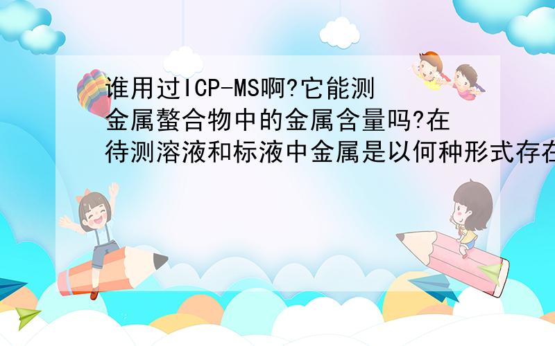 谁用过ICP-MS啊?它能测金属螯合物中的金属含量吗?在待测溶液和标液中金属是以何种形式存在的?