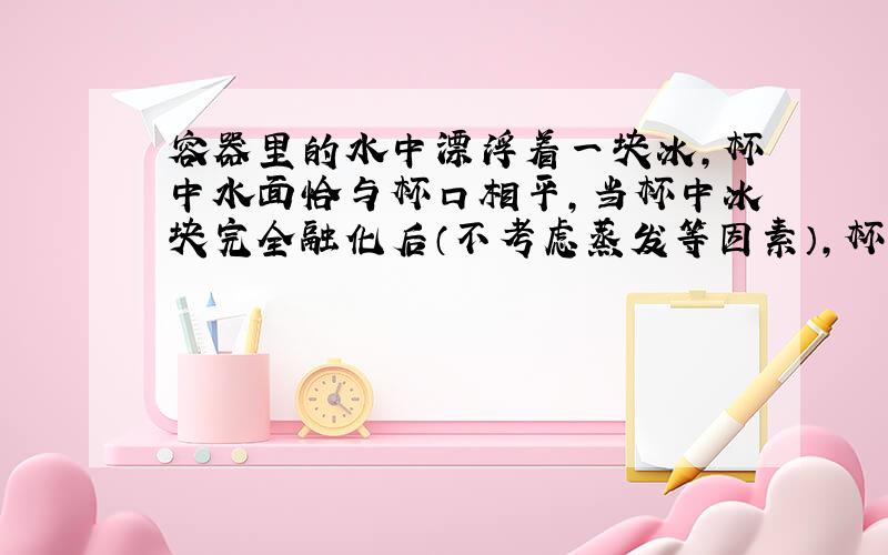 容器里的水中漂浮着一块冰,杯中水面恰与杯口相平,当杯中冰块完全融化后（不考虑蒸发等因素）,杯中水面会怎样变化?