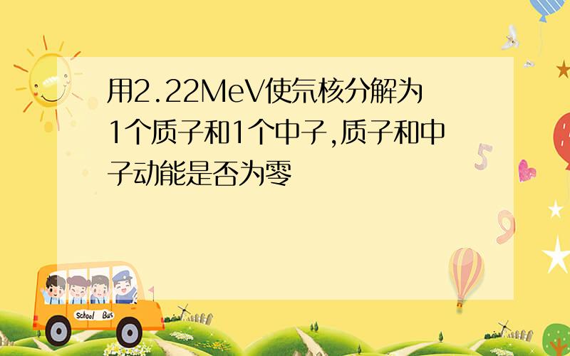 用2.22MeV使氘核分解为1个质子和1个中子,质子和中子动能是否为零