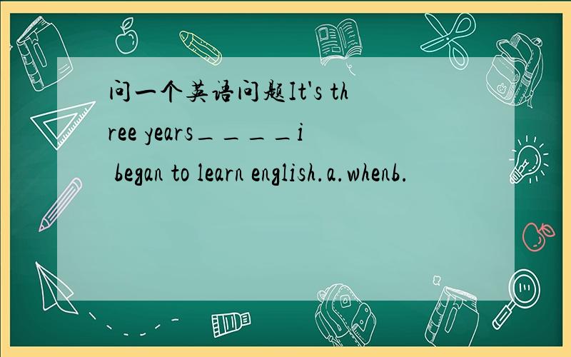 问一个英语问题It's three years____i began to learn english.a.whenb.