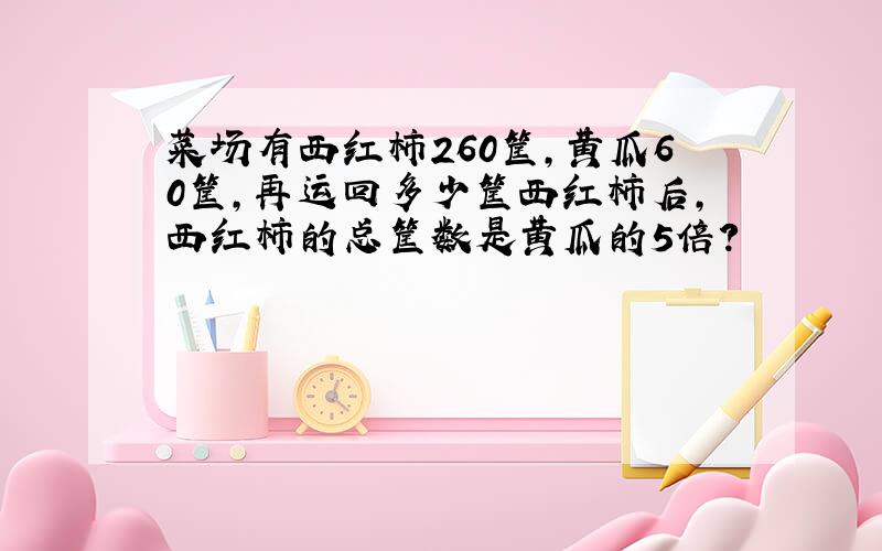 菜场有西红柿260筐，黄瓜60筐，再运回多少筐西红柿后，西红柿的总筐数是黄瓜的5倍？