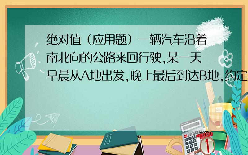 绝对值（应用题）一辆汽车沿着南北向的公路来回行驶,某一天早晨从A地出发,晚上最后到达B地,约定向北为正方向（如+7.4表