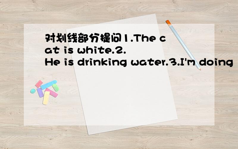 对划线部分提问1.The cat is white.2.He is drinking water.3.I'm doing