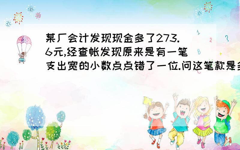 某厂会计发现现金多了273.6元,经查帐发现原来是有一笔支出宽的小数点点错了一位.问这笔款是多少元?