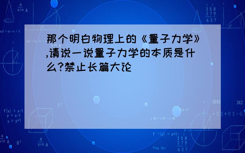 那个明白物理上的《量子力学》,请说一说量子力学的本质是什么?禁止长篇大论