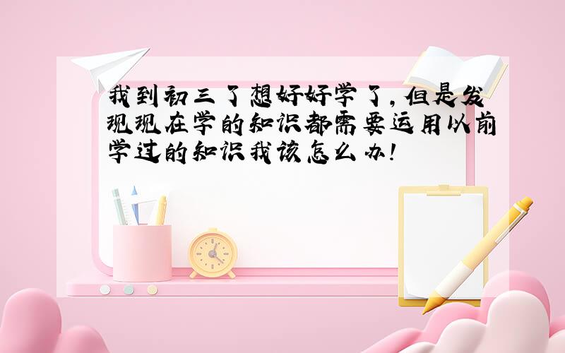 我到初三了想好好学了,但是发现现在学的知识都需要运用以前学过的知识我该怎么办!