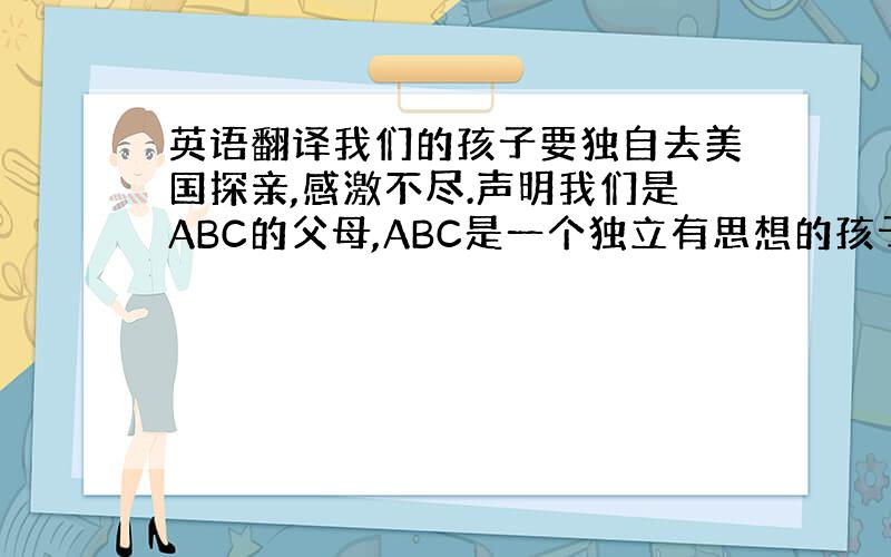 英语翻译我们的孩子要独自去美国探亲,感激不尽.声明我们是ABC的父母,ABC是一个独立有思想的孩子.他品学兼优,我们支持