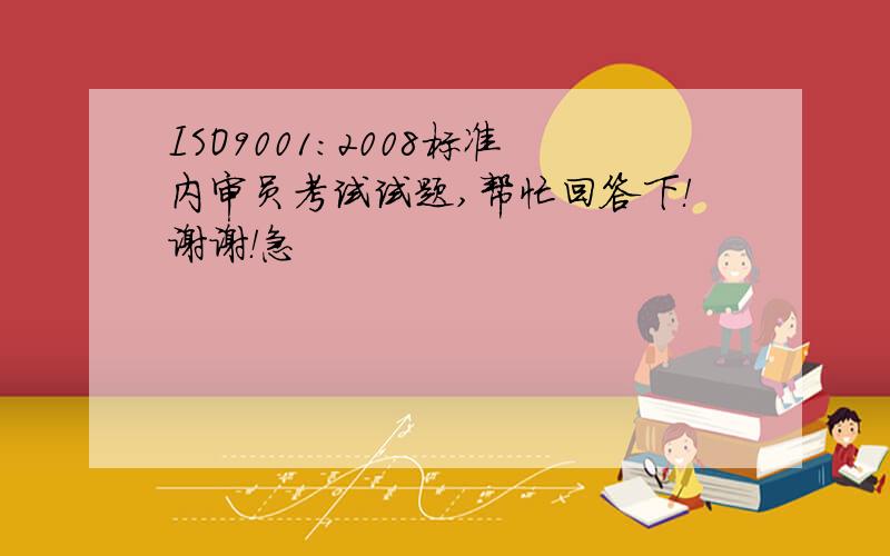 ISO9001：2008标准内审员考试试题,帮忙回答下！谢谢！急