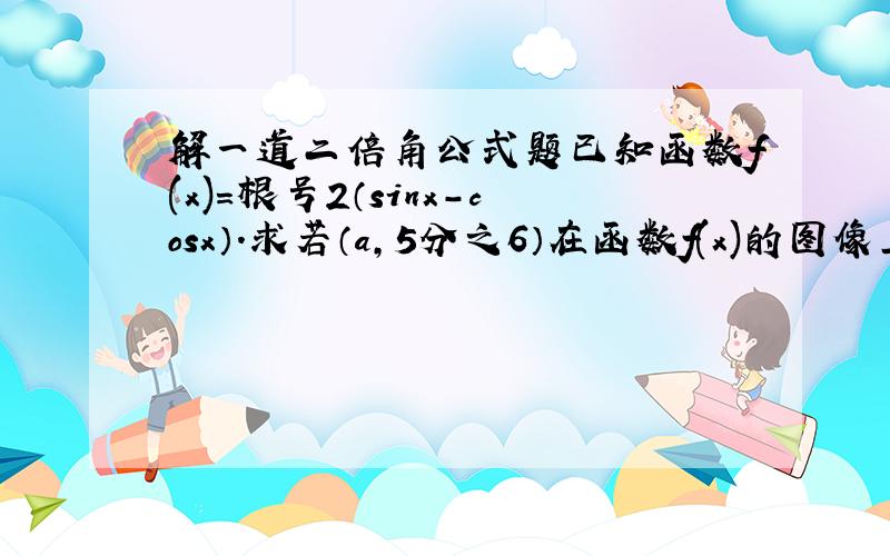 解一道二倍角公式题已知函数f(x)=根号2（sinx-cosx）.求若（a,5分之6）在函数f(x)的图像上,45°.3