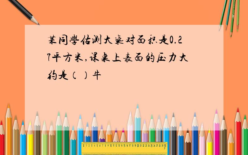 某同学估测大气对面积是0.27平方米,课桌上表面的压力大约是（）牛