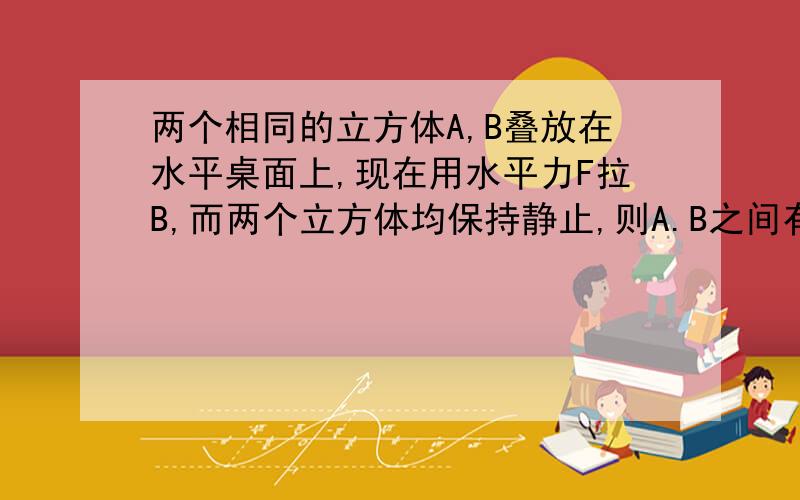 两个相同的立方体A,B叠放在水平桌面上,现在用水平力F拉B,而两个立方体均保持静止,则A.B之间有摩擦力吗