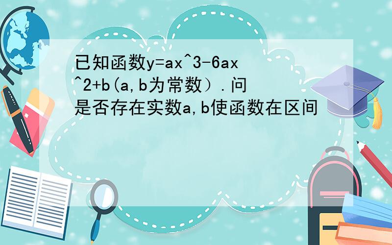 已知函数y=ax^3-6ax^2+b(a,b为常数）.问是否存在实数a,b使函数在区间