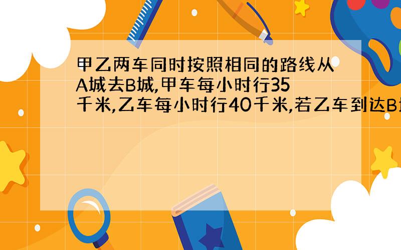 甲乙两车同时按照相同的路线从A城去B城,甲车每小时行35千米,乙车每小时行40千米,若乙车到达B地后,立即