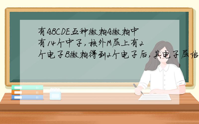 有ABCDE五种微粒A微粒中有14个中子,核外M层上有2个电子B微粒得到2个电子后,其电子层结构和Ne相同.C微粒带有一