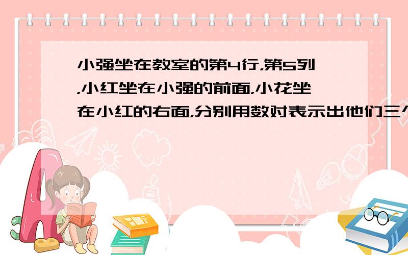 小强坐在教室的第4行，第5列，小红坐在小强的前面，小花坐在小红的右面，分别用数对表示出他们三个的位置．