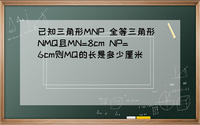 已知三角形MNP 全等三角形NMQ且MN=8cm NP=6cm则MQ的长是多少厘米