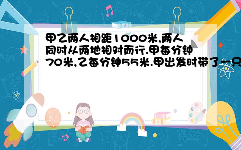 甲乙两人相距1000米,两人同时从两地相对而行.甲每分钟70米,乙每分钟55米.甲出发时带了一只小狗,狗每