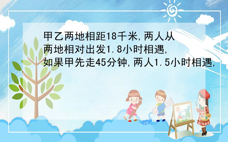 甲乙两地相距18千米,两人从两地相对出发1.8小时相遇,如果甲先走45分钟,两人1.5小时相遇,