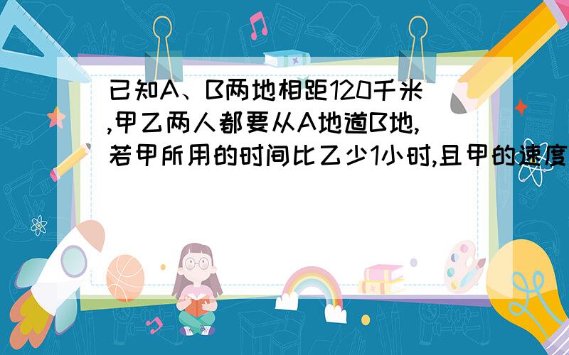 已知A、B两地相距120千米,甲乙两人都要从A地道B地,若甲所用的时间比乙少1小时,且甲的速度是乙的1.5倍,求甲乙各自