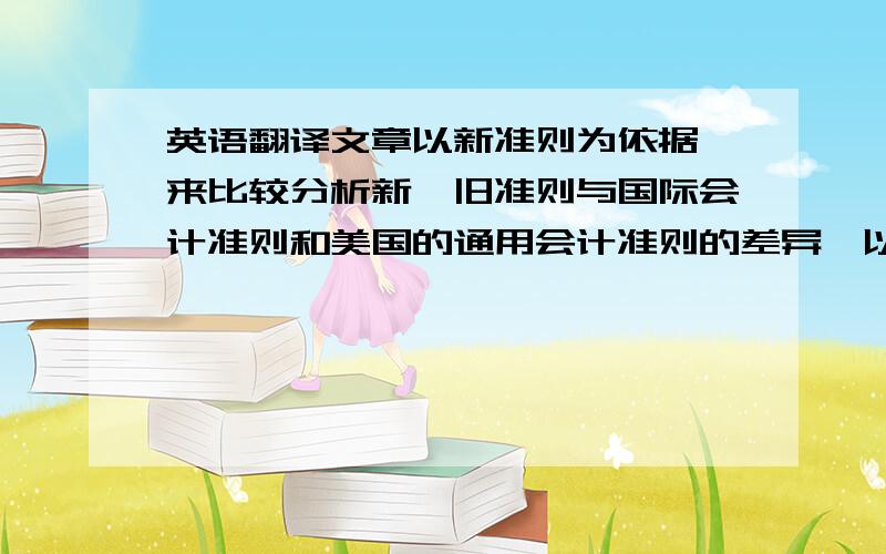 英语翻译文章以新准则为依据,来比较分析新、旧准则与国际会计准则和美国的通用会计准则的差异,以期更好地理解新准则.