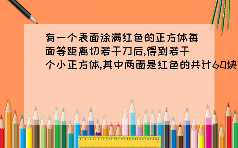 有一个表面涂满红色的正方体每面等距离切若干刀后,得到若干个小正方体,其中两面是红色的共计60块,则一面是红色的有几块?