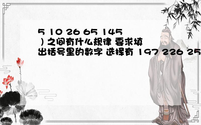 5 10 26 65 145 ) 之间有什么规律 要求填出括号里的数字 选择有 197 226 257 290如题