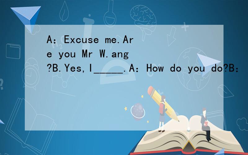 A：Excuse me.Are you Mr W.ang?B.Yes,I_____.A：How do you do?B：