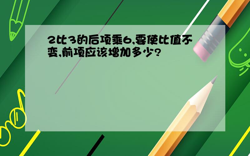 2比3的后项乘6,要使比值不变,前项应该增加多少?