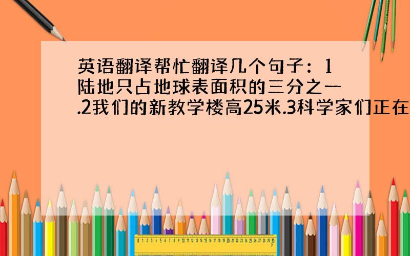 英语翻译帮忙翻译几个句子：1陆地只占地球表面积的三分之一.2我们的新教学楼高25米.3科学家们正在研究海洋问题.（mak