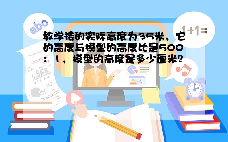 教学楼的实际高度为35米，它的高度与模型的高度比是500：1，模型的高度是多少厘米？