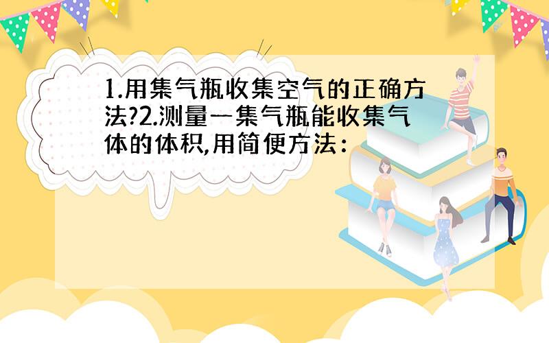 1.用集气瓶收集空气的正确方法?2.测量一集气瓶能收集气体的体积,用简便方法：