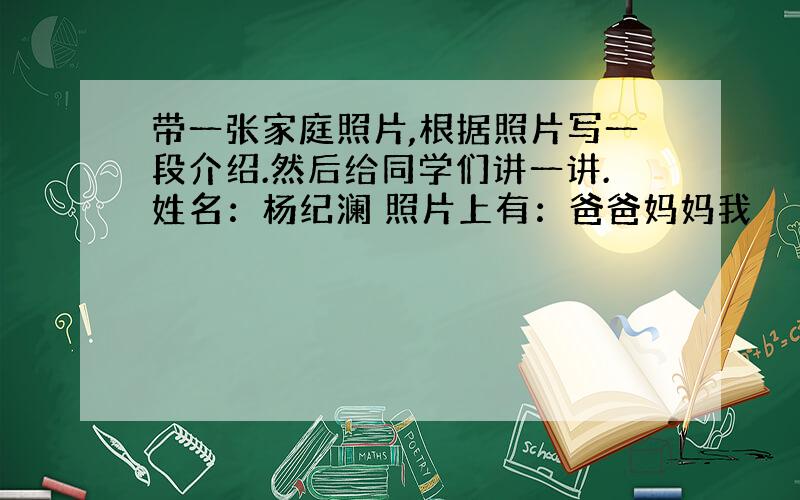 带一张家庭照片,根据照片写一段介绍.然后给同学们讲一讲.姓名：杨纪澜 照片上有：爸爸妈妈我