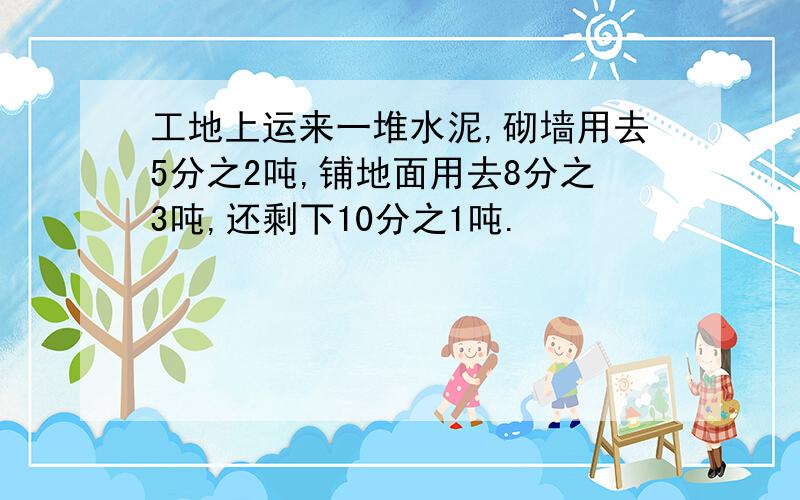 工地上运来一堆水泥,砌墙用去5分之2吨,铺地面用去8分之3吨,还剩下10分之1吨.