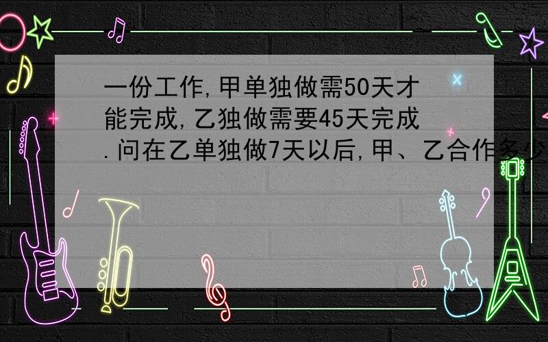 一份工作,甲单独做需50天才能完成,乙独做需要45天完成.问在乙单独做7天以后,甲、乙合作多少天可以完成?