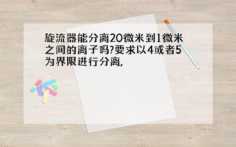 旋流器能分离20微米到1微米之间的离子吗?要求以4或者5为界限进行分离,