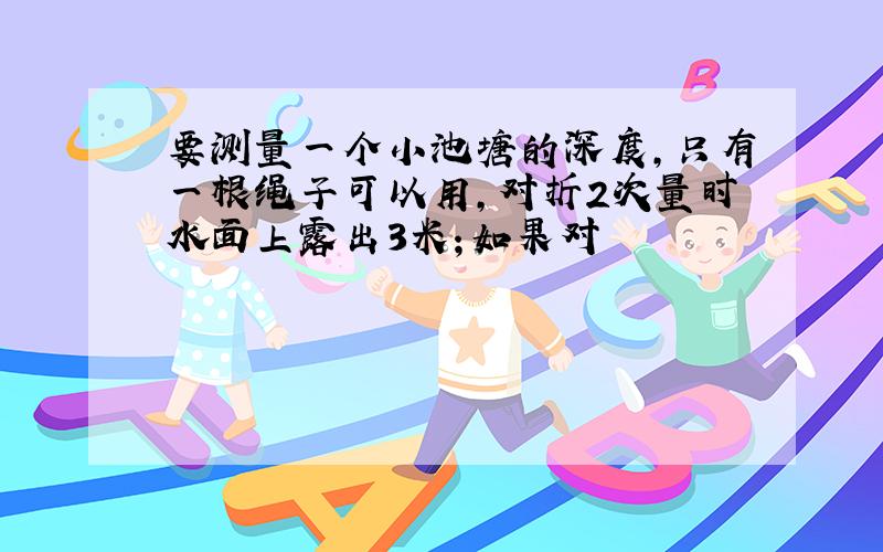 要测量一个小池塘的深度,只有一根绳子可以用,对折2次量时水面上露出3米；如果对