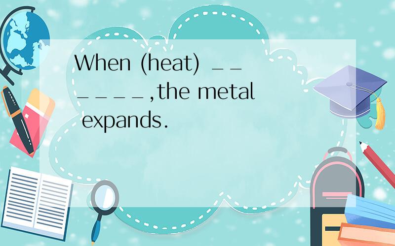 When (heat) ______,the metal expands.